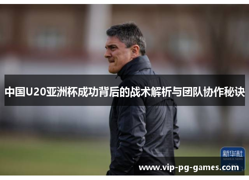 中国U20亚洲杯成功背后的战术解析与团队协作秘诀
