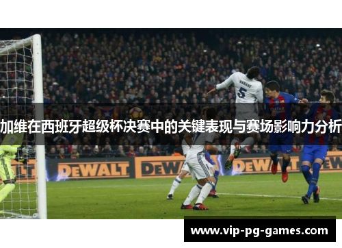加维在西班牙超级杯决赛中的关键表现与赛场影响力分析