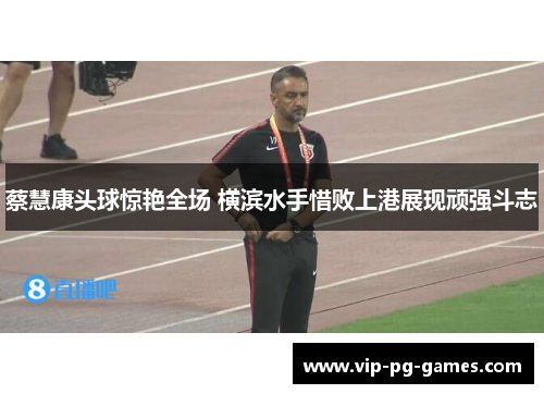 蔡慧康头球惊艳全场 横滨水手惜败上港展现顽强斗志