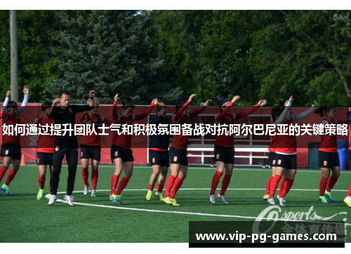 如何通过提升团队士气和积极氛围备战对抗阿尔巴尼亚的关键策略
