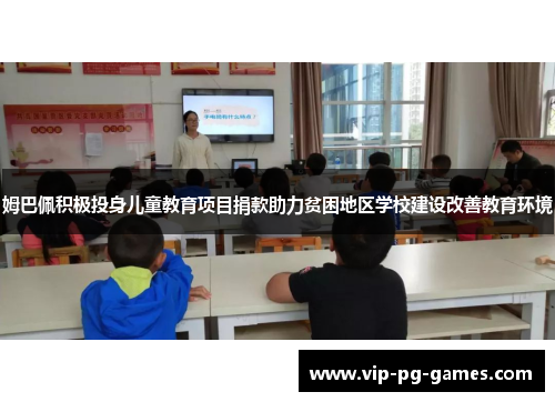 姆巴佩积极投身儿童教育项目捐款助力贫困地区学校建设改善教育环境