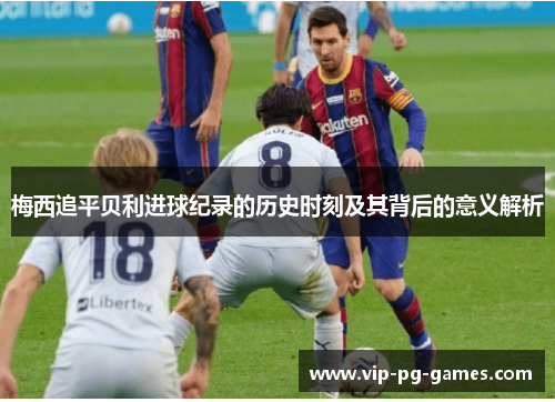 梅西追平贝利进球纪录的历史时刻及其背后的意义解析