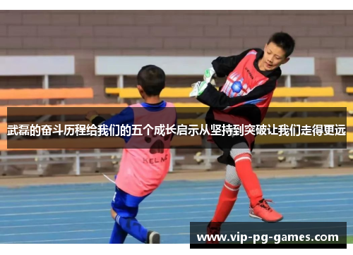 武磊的奋斗历程给我们的五个成长启示从坚持到突破让我们走得更远