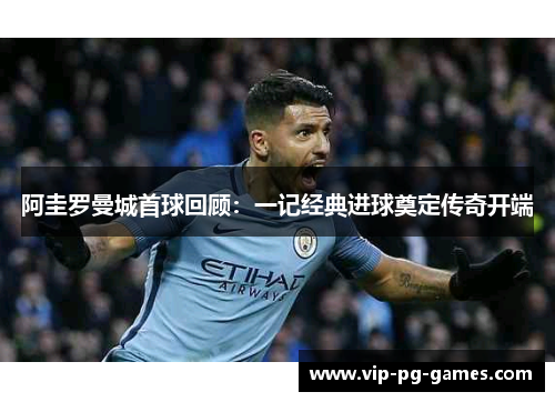 阿圭罗曼城首球回顾:一记经典进球奠定传奇开端 阿圭罗曼城首球回顾:一记经典进球奠定传奇开端