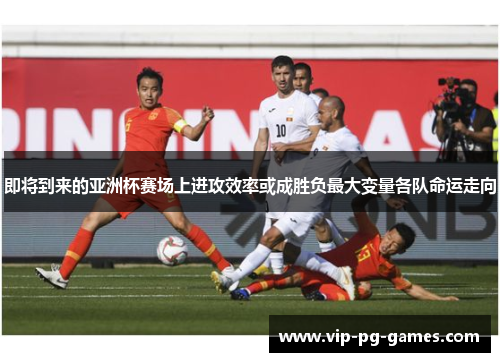 即将到来的亚洲杯赛场上进攻效率或成胜负最大变量各队命运走向